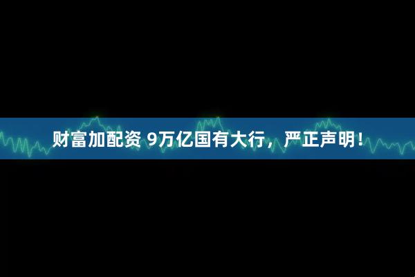 财富加配资 9万亿国有大行，严正声明！