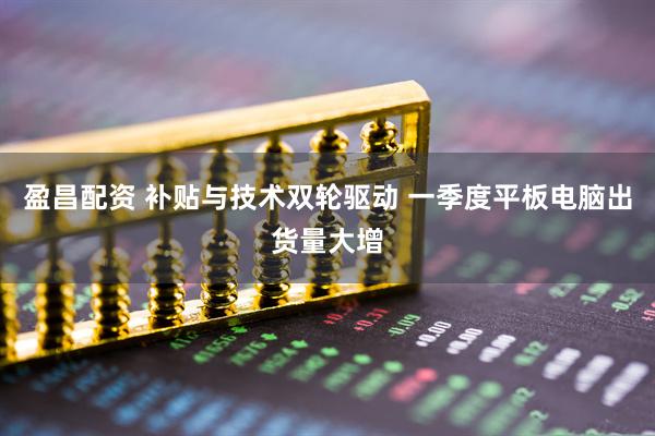 盈昌配资 补贴与技术双轮驱动 一季度平板电脑出货量大增
