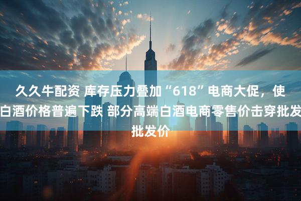久久牛配资 库存压力叠加“618”电商大促，使得白酒价格普遍下跌 部分高端白酒电商零售价击穿批发价