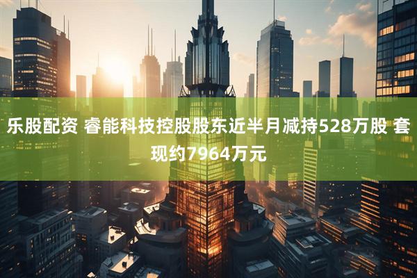 乐股配资 睿能科技控股股东近半月减持528万股 套现约7964万元