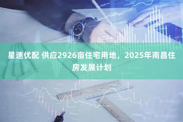 星速优配 供应2926亩住宅用地，2025年南昌住房发展计划