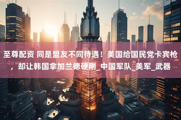 至尊配资 同是盟友不同待遇！美国给国民党卡宾枪，却让韩国拿加兰德硬刚_中国军队_美军_武器