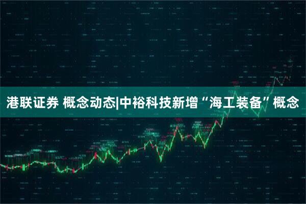 港联证券 概念动态|中裕科技新增“海工装备”概念