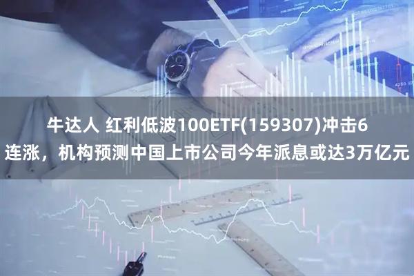 牛达人 红利低波100ETF(159307)冲击6连涨，机构预测中国上市公司今年派息或达3万亿元