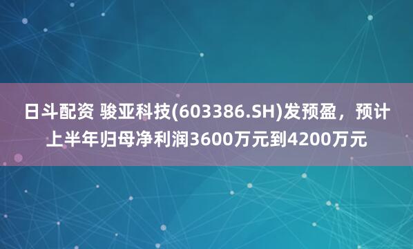 日斗配资 骏亚科技(603386.SH)发预盈，预计上半年归母净利润3600万元到4200万元