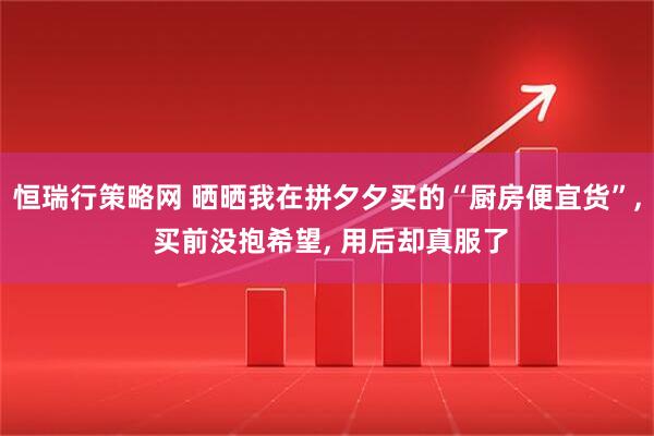 恒瑞行策略网 晒晒我在拼夕夕买的“厨房便宜货”, 买前没抱希望, 用后却真服了