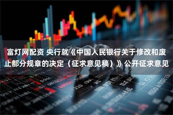 富灯网配资 央行就《中国人民银行关于修改和废止部分规章的决定（征求意见稿）》公开征求意见