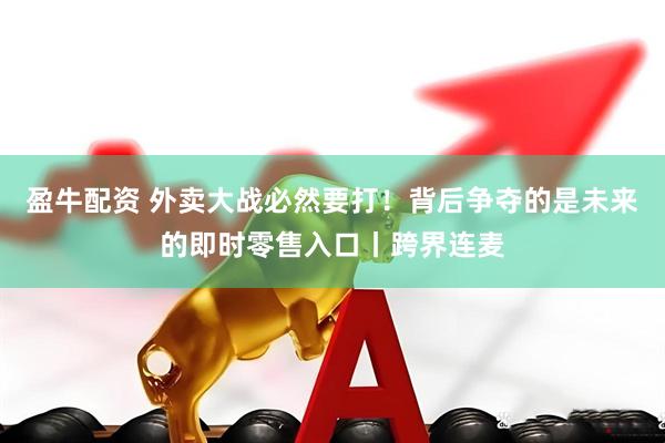 盈牛配资 外卖大战必然要打！背后争夺的是未来的即时零售入口丨跨界连麦
