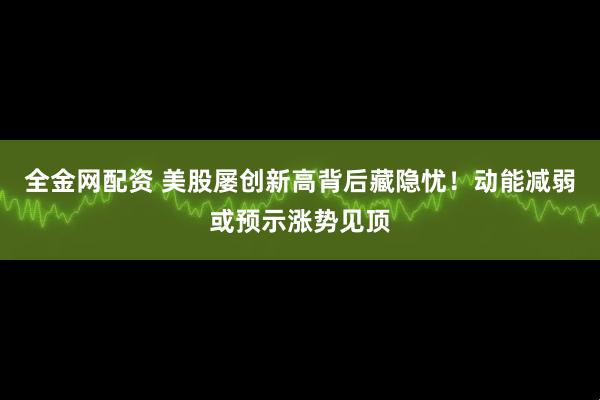 全金网配资 美股屡创新高背后藏隐忧！动能减弱或预示涨势见顶