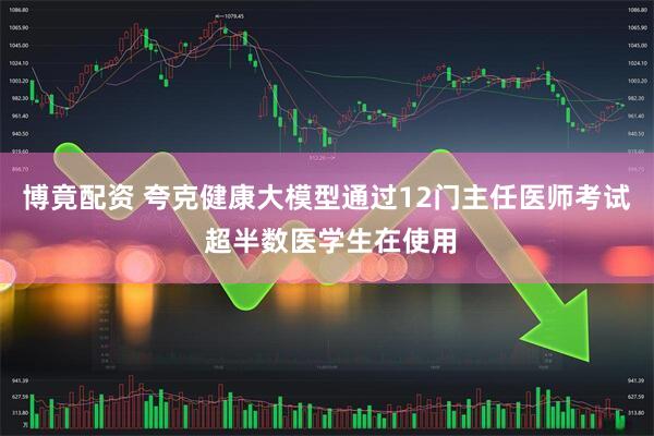 博竟配资 夸克健康大模型通过12门主任医师考试 超半数医学生在使用
