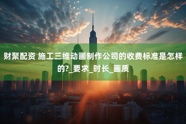 财聚配资 施工三维动画制作公司的收费标准是怎样的?_要求_时长_画质