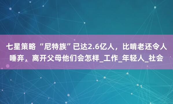 七星策略 “尼特族”已达2.6亿人，比啃老还令人唾弃，离开父母他们会怎样_工作_年轻人_社会
