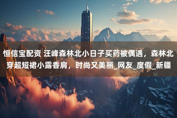 恒信宝配资 汪峰森林北小日子买药被偶遇，森林北穿超短裙小露香肩，时尚又美丽_网友_度假_新疆