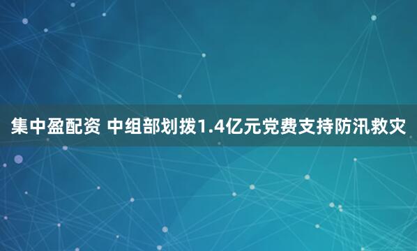 集中盈配资 中组部划拨1.4亿元党费支持防汛救灾