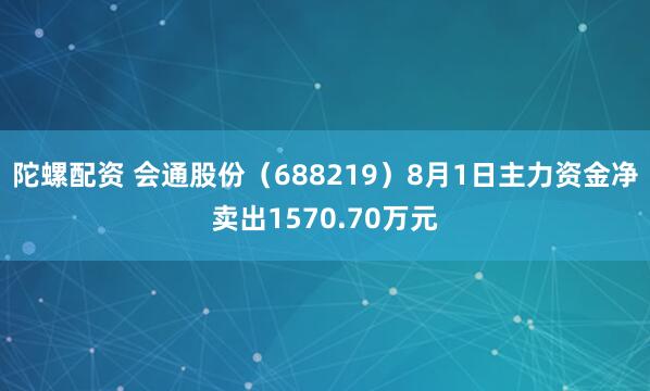 陀螺配资 会通股份（688219）8月1日主力资金净卖出1570.70万元