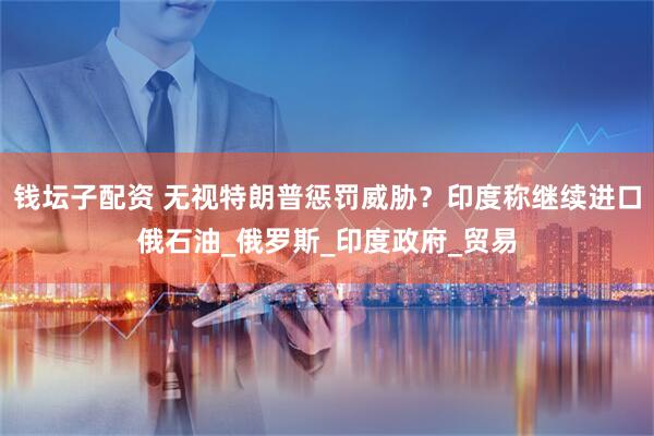 钱坛子配资 无视特朗普惩罚威胁？印度称继续进口俄石油_俄罗斯_印度政府_贸易