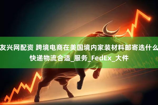 友兴网配资 跨境电商在美国境内家装材料邮寄选什么快递物流合适_服务_FedEx_大件