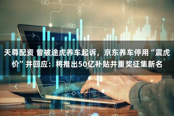 天尊配资 曾被途虎养车起诉，京东养车停用“震虎价”并回应：将推出50亿补贴并重奖征集新名