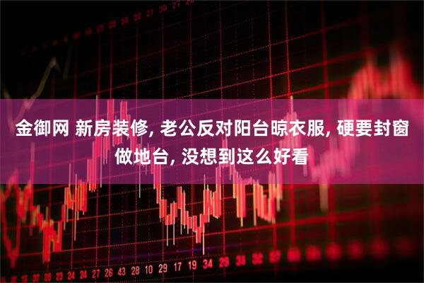 金御网 新房装修, 老公反对阳台晾衣服, 硬要封窗做地台, 没想到这么好看