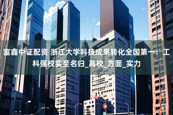 富鑫中证配资 浙江大学科技成果转化全国第一：工科强校实至名归_高校_方面_实力