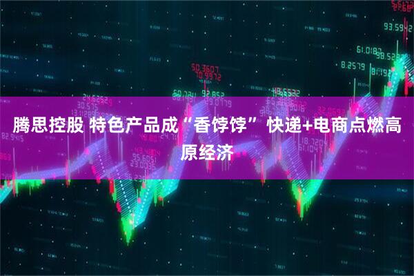 腾思控股 特色产品成“香饽饽” 快递+电商点燃高原经济