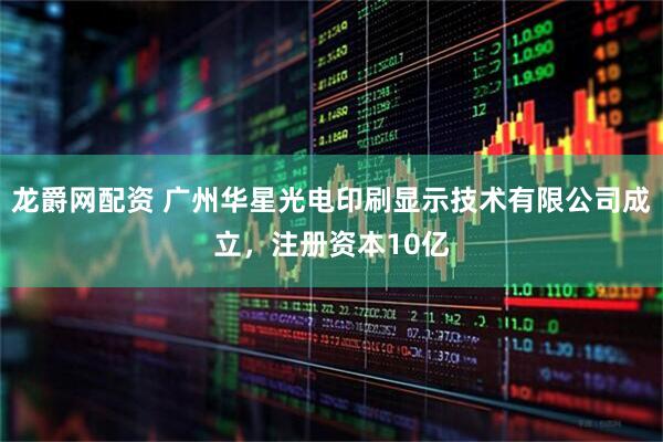 龙爵网配资 广州华星光电印刷显示技术有限公司成立，注册资本10亿