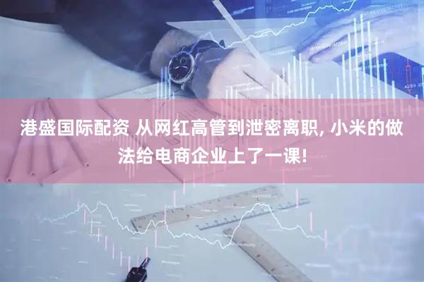 港盛国际配资 从网红高管到泄密离职, 小米的做法给电商企业上了一课!