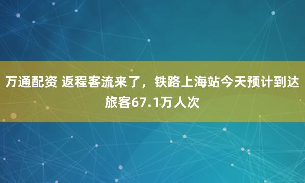 万通配资 返程客流来了，铁路上海站今天预计到达旅客67.1万人次