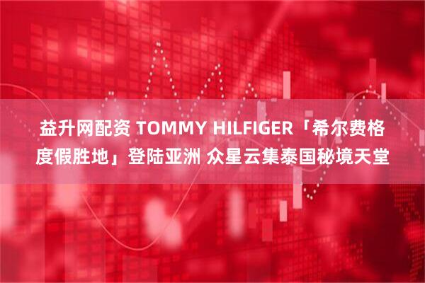 益升网配资 TOMMY HILFIGER「希尔费格度假胜地」登陆亚洲 众星云集泰国秘境天堂