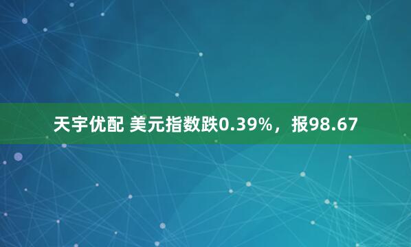 天宇优配 美元指数跌0.39%，报98.67