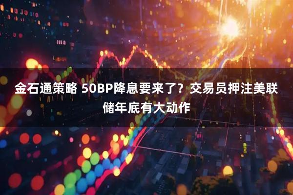 金石通策略 50BP降息要来了？交易员押注美联储年底有大动作