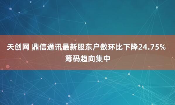 天创网 鼎信通讯最新股东户数环比下降24.75% 筹码趋向集中