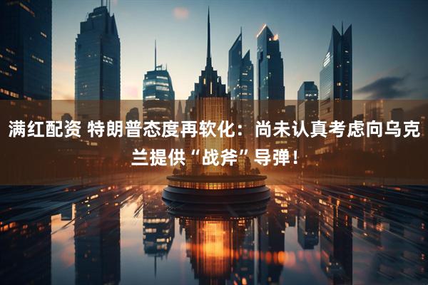 满红配资 特朗普态度再软化：尚未认真考虑向乌克兰提供“战斧”导弹！