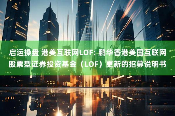 启运操盘 港美互联网LOF: 鹏华香港美国互联网股票型证券投资基金（LOF）更新的招募说明书