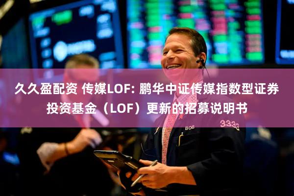 久久盈配资 传媒LOF: 鹏华中证传媒指数型证券投资基金（LOF）更新的招募说明书