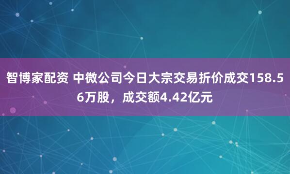 智博家配资 中微公司今日大宗交易折价成交158.56万股，成交额4.42亿元