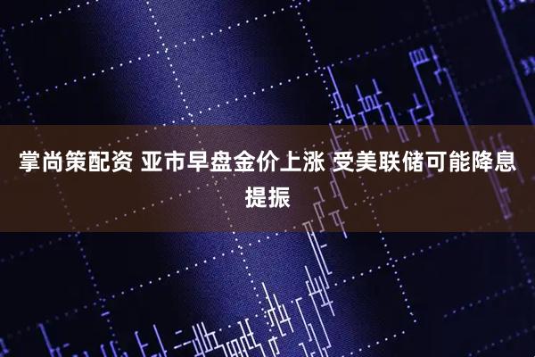 掌尚策配资 亚市早盘金价上涨 受美联储可能降息提振