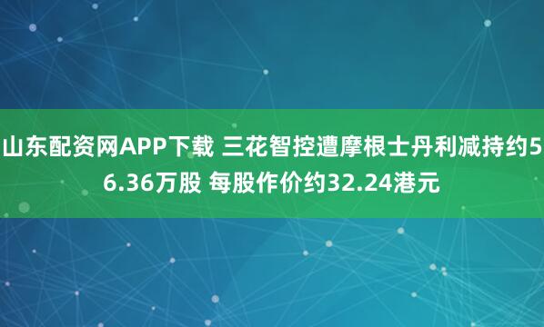 山东配资网APP下载 三花智控遭摩根士丹利减持约56.36万股 每股作价约32.24港元