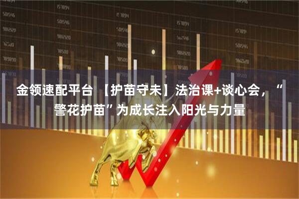 金领速配平台 【护苗守未】法治课+谈心会，“警花护苗”为成长注入阳光与力量