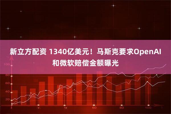 新立方配资 1340亿美元！马斯克要求OpenAI和微软赔偿金额曝光