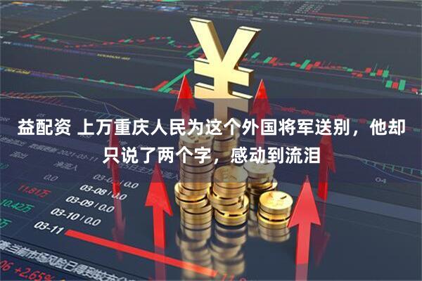 益配资 上万重庆人民为这个外国将军送别，他却只说了两个字，感动到流泪