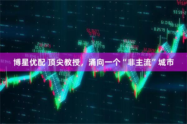 博星优配 顶尖教授，涌向一个“非主流”城市