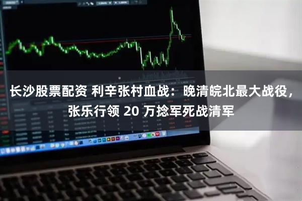 长沙股票配资 利辛张村血战：晚清皖北最大战役，张乐行领 20 万捻军死战清军